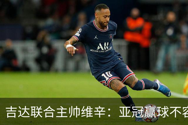 吉达联合主帅维辛：亚冠赢球不容易，对手很顽强