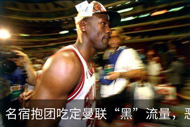名宿抱团吃定曼联“黑”流量，恶评输出成为产业？