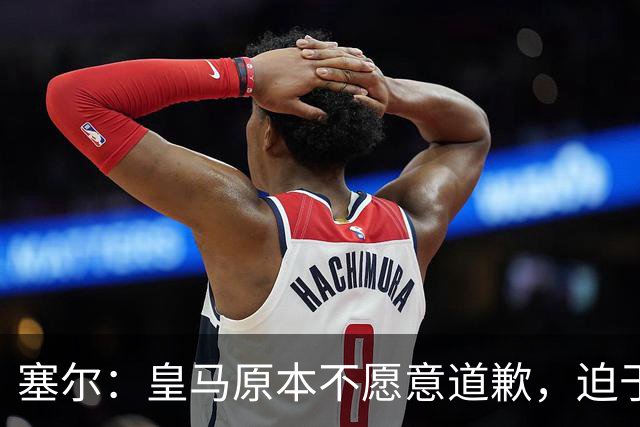 塞尔：皇马原本不愿意道歉，迫于中国赞助商的压力，道个歉而已