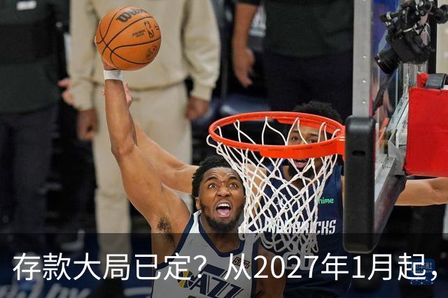 存款大局已定？从2027年1月起，银行存款利率，或将面临3大变化