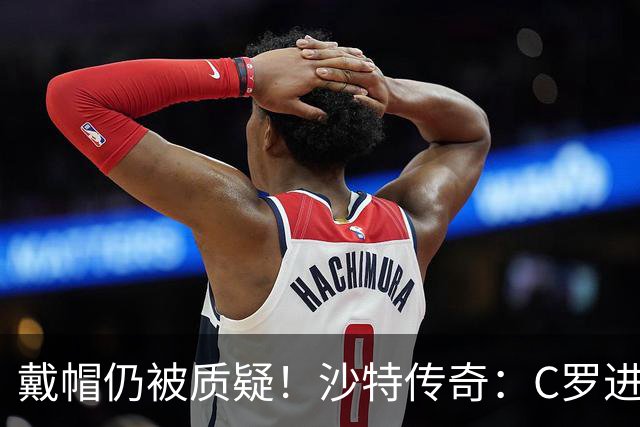 戴帽仍被质疑！沙特传奇：C罗进的都是简单球，菲利克斯才是真大腿