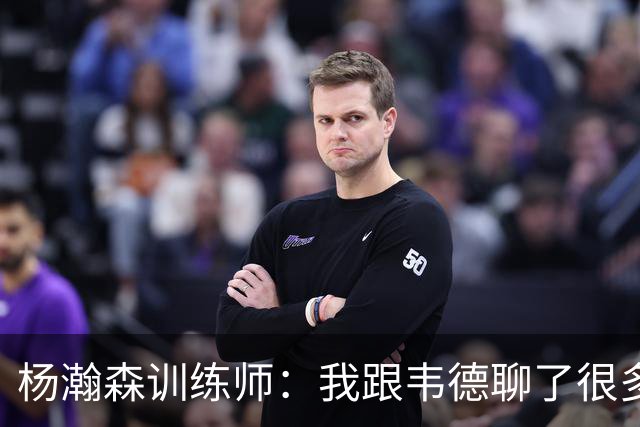 杨瀚森训练师：我跟韦德聊了很多，想着怎么能让瀚森更强