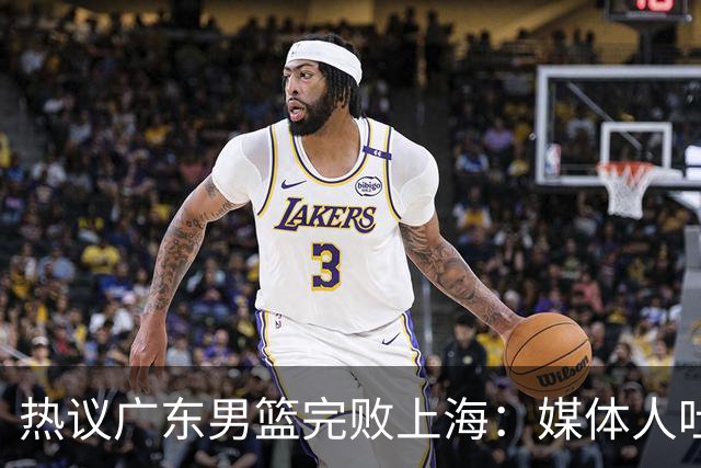 热议广东男篮完败上海：媒体人吐槽外教需担责 他让球队变得陌生