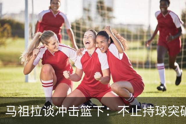 马祖拉谈冲击篮下：不止持球突破 空切挡拆顺下均可实现