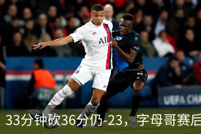 33分钟砍36分仍-23，字母哥赛后：我必须更拼命